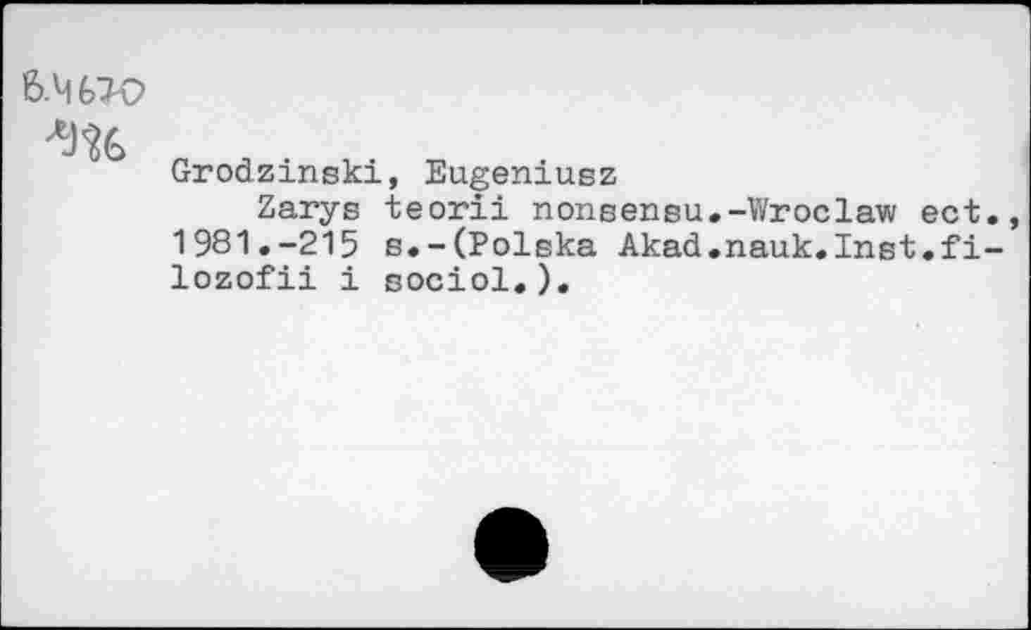 ﻿6.4fcX>
Grodzinski, Eugeniusz
Zarys teorii nonsensu.-Wroclaw ect 1981.-215 e.-(Polska Akad.nauk.Inst.fi lozofii i sociol.).